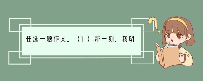 任选一题作文。（1）那一刻，我明白了______________　　要求：①先将